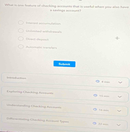 What is one feature of checking accounts that is useful when you also have
a savings account?
Interest accumulation
Unlimited withdrawals
Direct deposit
Automatic transfers
Submit
Introduction 4 min
Exploring Checking Accounts 15 min
Understanding Checking Accounts 16 min
Differentiating Checking Account Types 22 min