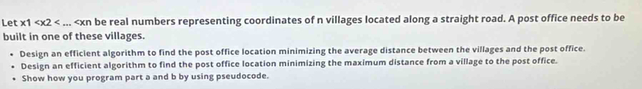 Let * 1 be real numbers representing coordinates of n villages located along a straight road. A post office needs to be 
built in one of these villages. 
Design an efficient algorithm to find the post office location minimizing the average distance between the villages and the post office. 
Design an efficient algorithm to find the post office location minimizing the maximum distance from a village to the post office. 
Show how you program part a and b by using pseudocode.