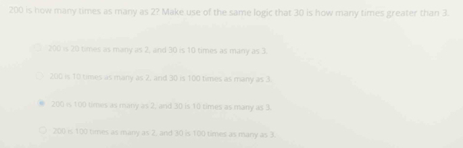 200 is how many times as many as 2? Make use of the same logic that 30 is how many times greater than 3.
200 is 20 times as many as 2, and 30 is 10 times as many as 3.
200 is 10 times as many as 2, and 30 is 100 times as many as 3.
200 is 100 times as many as 2, and 30 is 10 times as many as 3.
200 is 100 times as many as 2. and 30 is 100 times as many as 3.