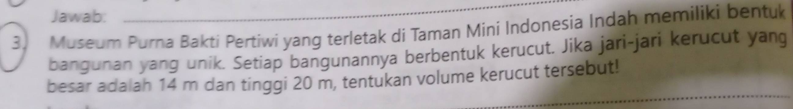 Jawab: 
3. Museum Purna Bakti Pertiwi yang terletak di Taman Mini Indonesia Indah memiliki bentuk 
bangunan yang unik. Setiap bangunannya berbentuk kerucut. Jika jari-jari kerucut yang 
besar adalah 14 m dan tinggi 20 m, tentukan volume kerucut tersebut!