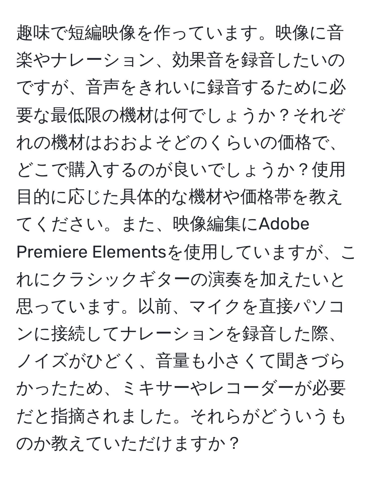 趣味で短編映像を作っています。映像に音楽やナレーション、効果音を録音したいのですが、音声をきれいに録音するために必要な最低限の機材は何でしょうか？それぞれの機材はおおよそどのくらいの価格で、どこで購入するのが良いでしょうか？使用目的に応じた具体的な機材や価格帯を教えてください。また、映像編集にAdobe Premiere Elementsを使用していますが、これにクラシックギターの演奏を加えたいと思っています。以前、マイクを直接パソコンに接続してナレーションを録音した際、ノイズがひどく、音量も小さくて聞きづらかったため、ミキサーやレコーダーが必要だと指摘されました。それらがどういうものか教えていただけますか？