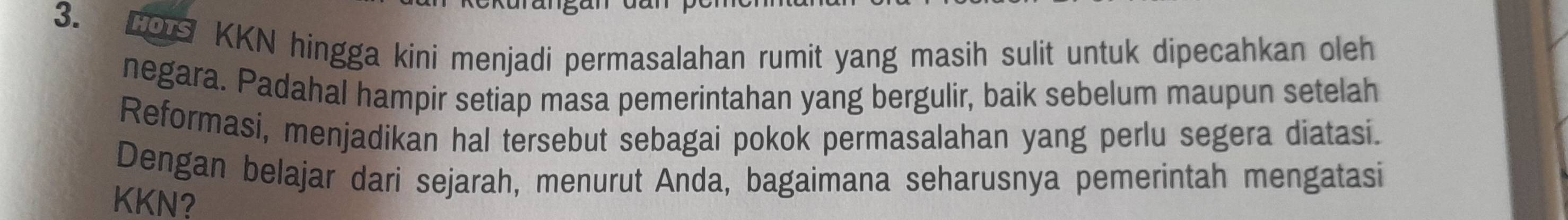 CS KKN hingga kini menjadi permasalahan rumit yang masih sulit untuk dipecahkan oleh 
negara. Padahal hampir setiap masa pemerintahan yang bergulir, baik sebelum maupun setelah 
Reformasi, menjadikan hal tersebut sebagai pokok permasalahan yang perlu segera diatasi. 
Dengan belajar dari sejarah, menurut Anda, bagaimana seharusnya pemerintah mengatasi 
KKN?