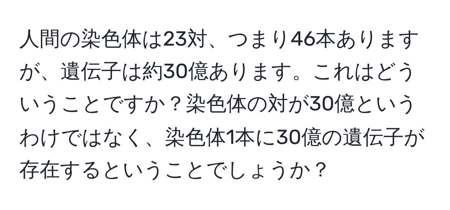 人間の染色体は23対、つまり46本ありますが、遺伝子は約30億あります。これはどういうことですか？染色体の対が30億というわけではなく、染色体1本に30億の遺伝子が存在するということでしょうか？