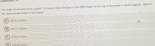 The angle of elevation from a point 116 meters from the base of the Eiffel Tower to the top of the tower is 68.90 degrees. What is
the approximate height of the tower?
A 300.62 meters
B 297.11 meters
C 318.47 meters
D 335.89 meters