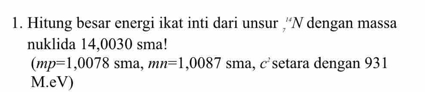 Hitung besar energi ikat inti dari unsur ,''N dengan massa 
nuklida 14,0030 sma! 
(mp=1,0078sma, mn=1,0087sma C^2 setara dengan 931
M.eV)