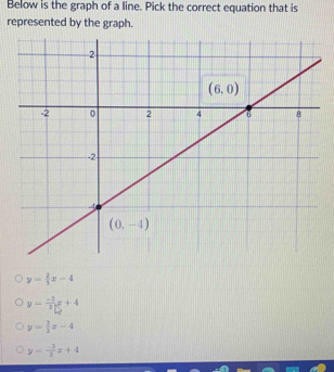 Below is the graph of a line. Pick the correct equation that is
represented by the graph.
y= 2/3 x-4
y= (-2)/3 x+4
y= 3/2 x-4
y= (-3)/3 x+4