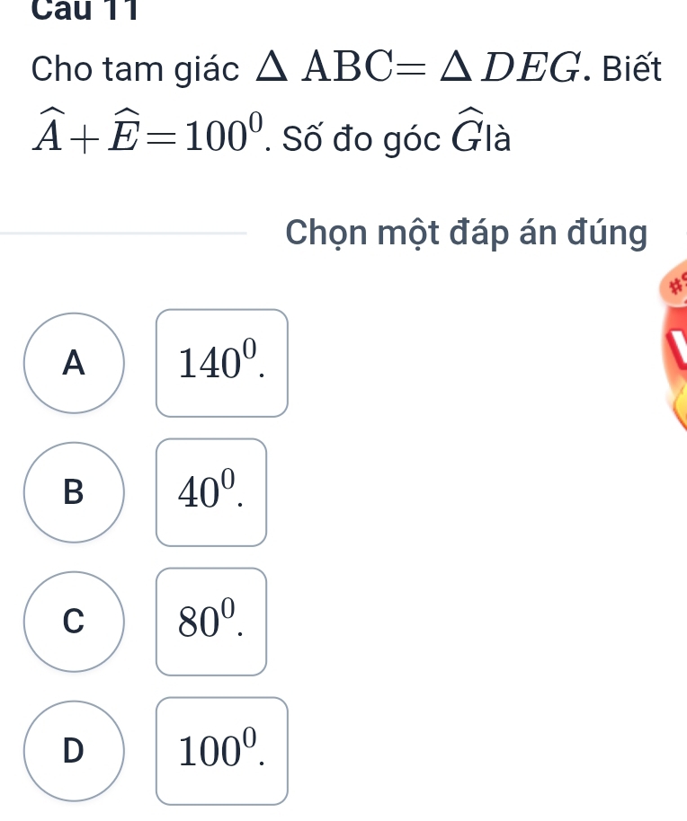 Cho tam giác △ ABC=△ DEG. Biết
widehat A+widehat E=100^0. Số đo góc n là
Chọn một đáp án đúng
a
A 140^0.
B 40^0.
C 80^0.
D 100^0.