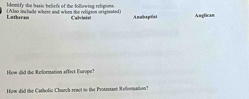 Identify the basic beliefs of the following religions.
(Also include where and when the religion originated)
Lutheran Calvinist Anabaptist Anglican
How did the Reformation affect Europe?
How did the Catholic Church react to the Protestant Reformation?