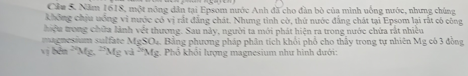 Năm 1618, một nông dân tại Epsom nước Anh đã cho đàn bò của mình uống nước, nhưng chúng 
không chịu uống vì nước có vị rất đẳng chát. Nhưng tình cờ, thứ nước đắng chát tại Epsom lại rất có công 
hiệu trong chữa lành vết thương. Sau này, người ta mới phát hiện ra trong nước chứa rất nhiều 
magnesium sulfate MgSO_4 1. Bằng phương pháp phân tích khối phổ cho thấy trong tự nhiên Mg có 3 đồng 
vị bền^(24)Mg, ^25Mgva^(26)Mg * Phổ khối lượng magnesium như hình dưới: