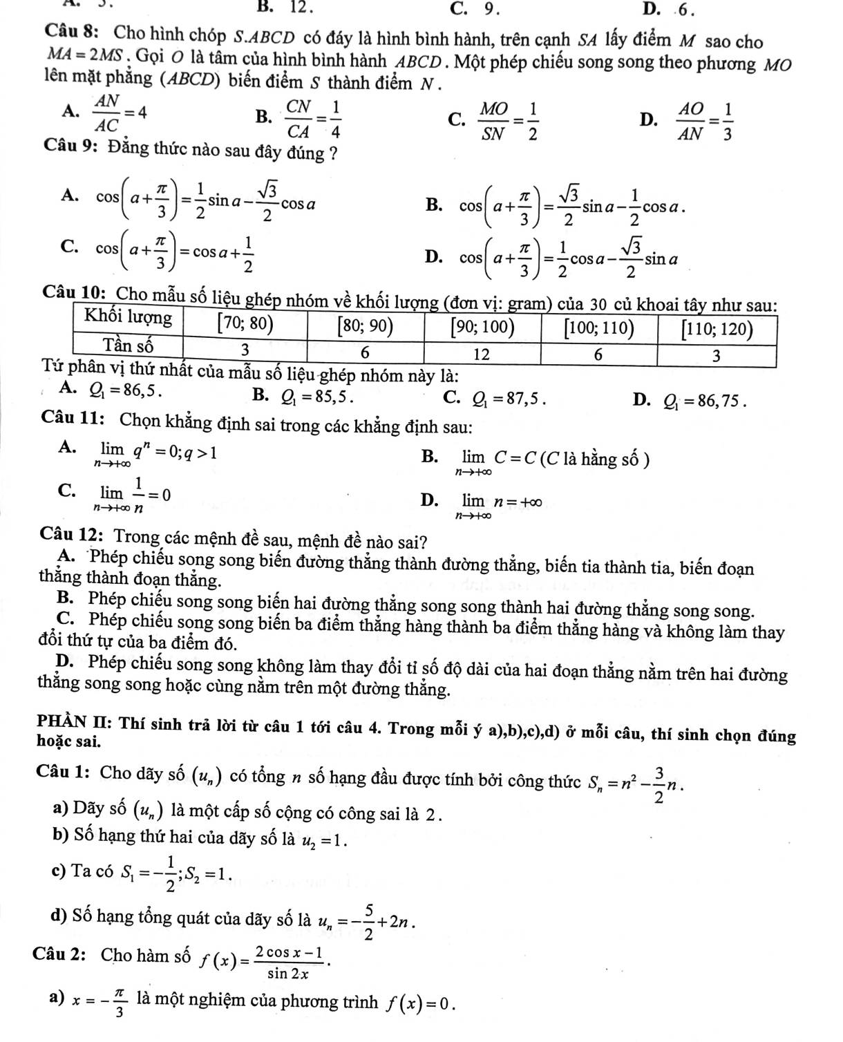 12 . C. 9 . D. 6 .
Câu 8: Cho hình chóp S.ABCD có đáy là hình bình hành, trên cạnh SA lấy điểm Mỹ sao cho
MA=2MS. Gọi O là tâm của hình bình hành ABCD . Một phép chiếu song song theo phương MO
lên mặt phẳng (ABCD) biến điểm S thành điểm N .
A.  AN/AC =4
B.  CN/CA = 1/4   MO/SN = 1/2   AO/AN = 1/3 
C.
D.
Cầu 9: Đẳng thức nào sau đây đúng ?
A. cos (a+ π /3 )= 1/2 sin a- sqrt(3)/2 cos a
B. cos (a+ π /3 )= sqrt(3)/2 sin a- 1/2 cos a.
C. cos (a+ π /3 )=cos a+ 1/2 
D. cos (a+ π /3 )= 1/2 cos a- sqrt(3)/2 sin a
Câu 10: Cho mẫu số liệu g
ghép nhóm này là:
A. Q_1=86,5.
B. Q_1=85,5. C. Q_1=87,5. D. Q_1=86,75.
Câu 11: Chọn khẳng định sai trong các khẳng định sau:
A. limlimits _nto +∈fty q^n=0;q>1
B. limlimits _nto +∈fty C=C (C là hằng số )
C. limlimits _nto +∈fty  1/n =0
D. limlimits _nto +∈fty n=+∈fty
Câu 12: Trong các mệnh đề sau, mệnh đề nào sai?
A. Phép chiếu song song biến đường thẳng thành đường thẳng, biến tia thành tia, biến đoạn
thắng thành đoạn thằng.
B. Phép chiếu song song biến hai đường thẳng song song thành hai đường thẳng song song.
C. Phép chiếu song song biến ba điểm thẳng hàng thành ba điểm thẳng hàng và không làm thay
đổi thứ tự của ba điểm đó.
D. Phép chiếu song song không làm thay đổi tỉ số độ dài của hai đoạn thẳng nằm trên hai đường
thắng song song hoặc cùng nằm trên một đường thắng.
PHÀN II: Thí sinh trả lời từ câu 1 tới câu 4. Trong mỗi ý a),b),c),d) ở mỗi câu, thí sinh chọn đúng
hoặc sai.
Câu 1: Cho dãy số (u_n) có tổng n số hạng đầu được tính bởi công thức S_n=n^2- 3/2 n.
a) Dãy số (u_n) là một cấp số cộng có công sai là 2 .
b) Số hạng thứ hai của dãy số là u_2=1.
c) Ta có S_1=- 1/2 ;S_2=1.
d) Số hạng tổng quát của dãy số là u_n=- 5/2 +2n.
Câu 2: Cho hàm số f(x)= (2cos x-1)/sin 2x .
a) x=- π /3 1dot  một nghiệm của phương trình f(x)=0.