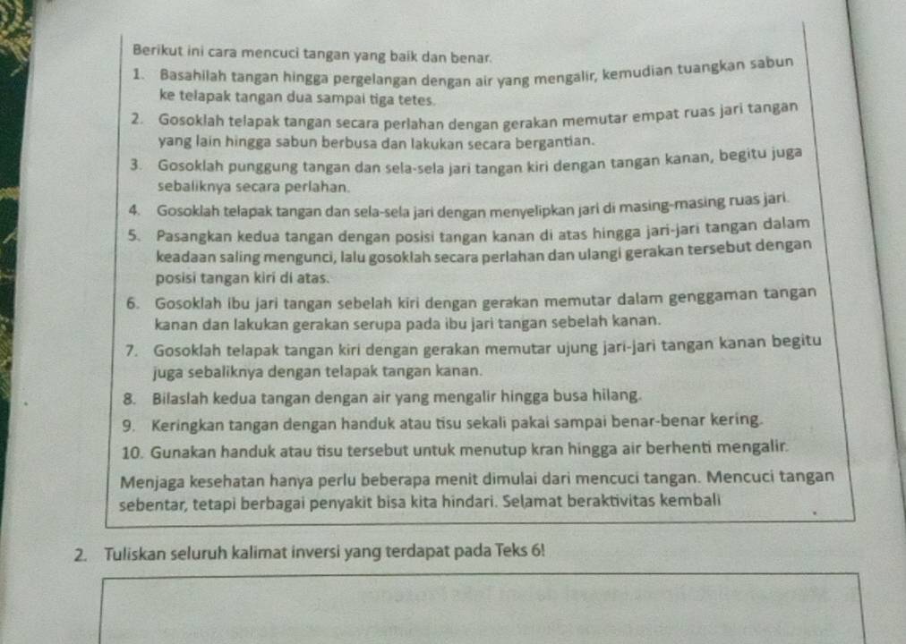 Berikut ini cara mencuci tangan yang baik dan benar.
1. Basahilah tangan hingga pergelangan dengan air yang mengalir, kemudian tuangkan sabun
ke telapak tangan dua sampai tiga tetes.
2. Gosoklah telapak tangan secara perlahan dengan gerakan memutar empat ruas jari tangan
yang lain hingga sabun berbusa dan lakukan secara bergantian.
3. Gosoklah punggung tangan dan sela-sela jari tangan kiri dengan tangan kanan, begitu juga
sebaliknya secara perlahan.
4. Gosoklah telapak tangan dan sela-sela jari dengan menyelipkan jari di masing-masing ruas jari
5. Pasangkan kedua tangan dengan posisi tangan kanan di atas hingga jari-jari tangan dalam
keadaan saling mengunci, lalu gosoklah secara perlahan dan ulangi gerakan tersebut dengan
posisi tangan kiri di atas.
6. Gosoklah ibu jari tangan sebelah kiri dengan gerakan memutar dalam genggaman tangan
kanan dan lakukan gerakan serupa pada ibu jari tangan sebelah kanan.
7. Gosoklah telapak tangan kiri dengan gerakan memutar ujung jari-jari tangan kanan begitu
juga sebaliknya dengan telapak tangan kanan.
8. Bilaslah kedua tangan dengan air yang mengalir hingga busa hilang.
9. Keringkan tangan dengan handuk atau tisu sekali pakai sampai benar-benar kering.
10. Gunakan handuk atau tisu tersebut untuk menutup kran hingga air berhenti mengalir.
Menjaga kesehatan hanya perlu beberapa menit dimulai dari mencuci tangan. Mencuci tangan
sebentar, tetapi berbagai penyakit bisa kita hindari. Selamat beraktivitas kembali
2. Tuliskan seluruh kalimat inversi yang terdapat pada Teks 6!