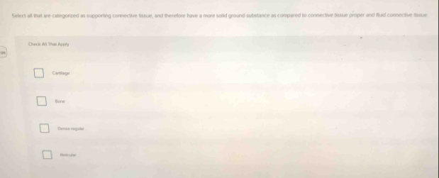 Select all that are calegorized as supporting connective tissue, and therefore have a more solid ground substance as compared to connective tissue proper and fluid connective tissue
Check Ni Than Appñn
Carogo
Bone
Dense reguior
Remicutar