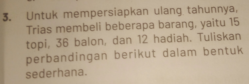 Untuk mempersiapkan ulang tahunnya, 
Trias membeli beberapa barang, yaitu 15
topi, 36 balon, dan 12 hadiah. Tuliskan 
perbandingan berikut dalam bentuk 
sederhana.