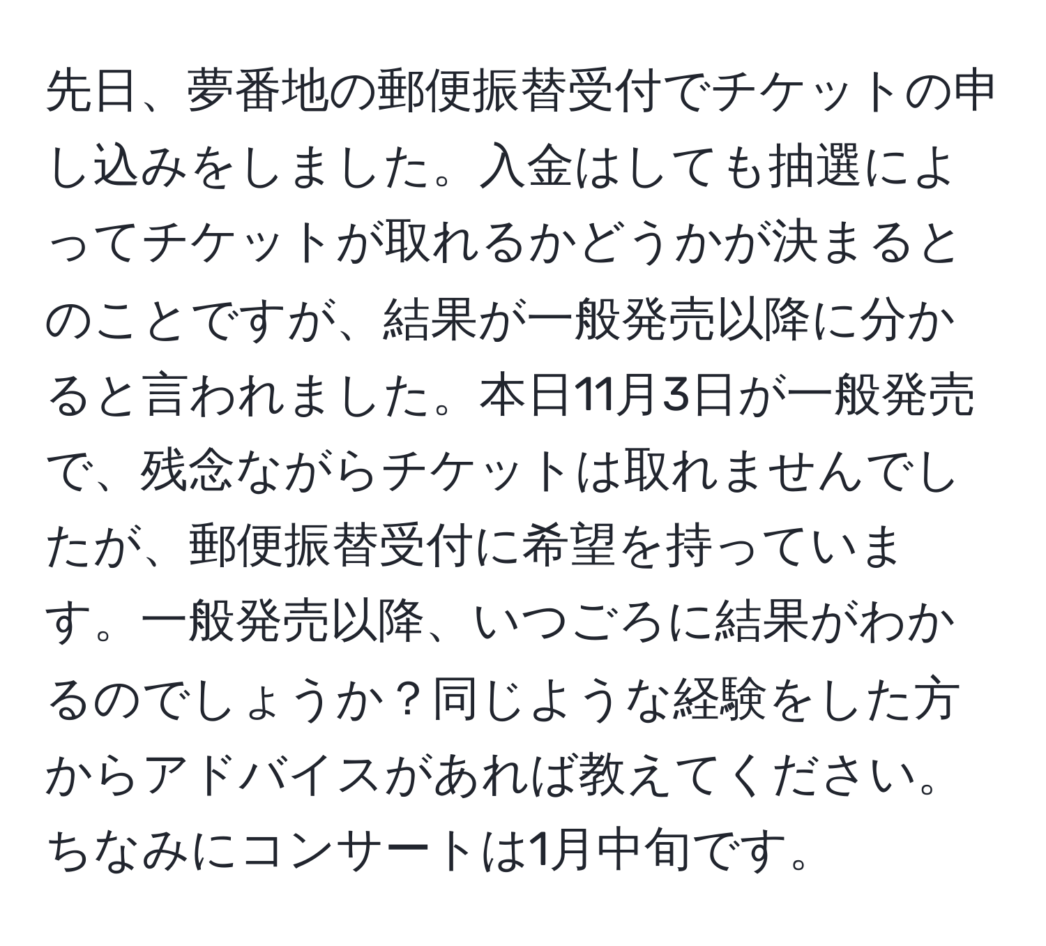 先日、夢番地の郵便振替受付でチケットの申し込みをしました。入金はしても抽選によってチケットが取れるかどうかが決まるとのことですが、結果が一般発売以降に分かると言われました。本日11月3日が一般発売で、残念ながらチケットは取れませんでしたが、郵便振替受付に希望を持っています。一般発売以降、いつごろに結果がわかるのでしょうか？同じような経験をした方からアドバイスがあれば教えてください。ちなみにコンサートは1月中旬です。