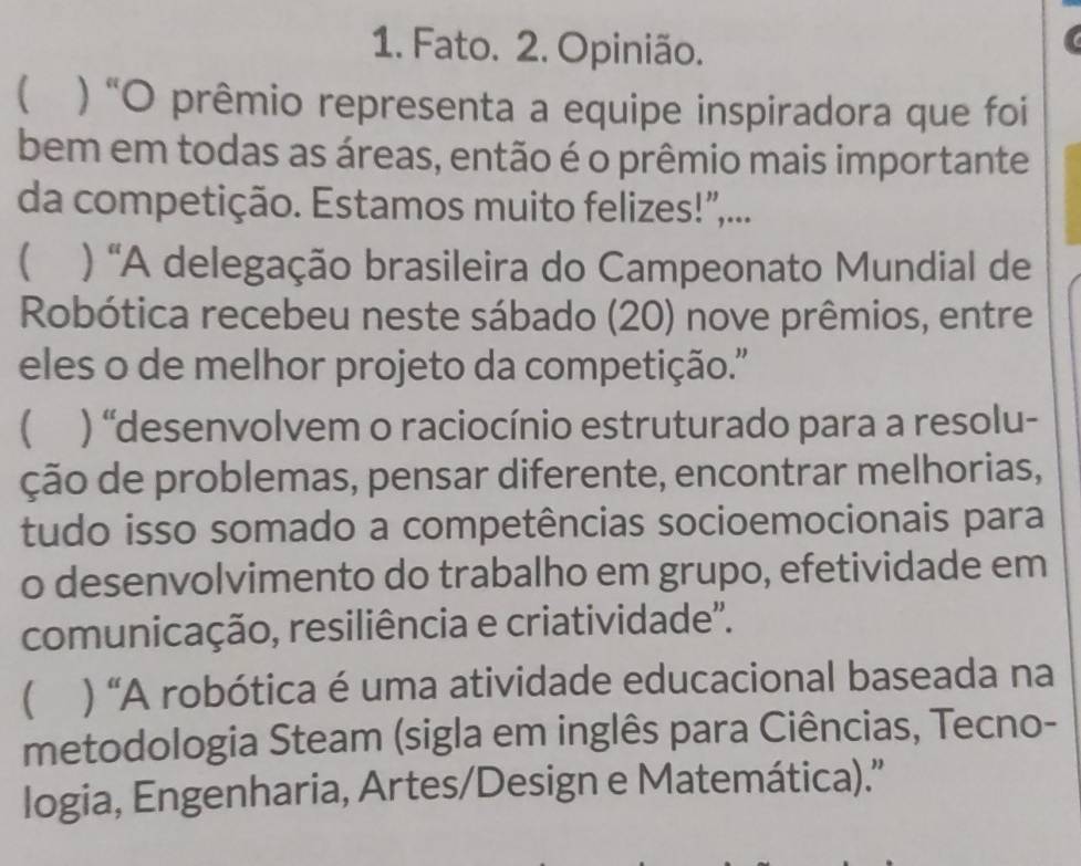 Fato. 2. Opinião.
) “O prêmio representa a equipe inspiradora que foi
bem em todas as áreas, então é o prêmio mais importante
da competição. Estamos muito felizes!",...
( ) "A delegação brasileira do Campeonato Mundial de
Robótica recebeu neste sábado (20) nove prêmios, entre
eles o de melhor projeto da competição.''
 ) “desenvolvem o raciocínio estruturado para a resolu-
ção de problemas, pensar diferente, encontrar melhorias,
tudo isso somado a competências socioemocionais para
o desenvolvimento do trabalho em grupo, efetividade em
comunicação, resiliência e criatividade''.
 ) “A robótica é uma atividade educacional baseada na
metodologia Steam (sigla em inglês para Ciências, Tecno-
logia, Engenharia, Artes/Design e Matemática).”