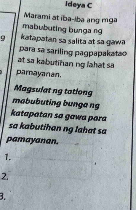 Ideya C 
Marami at iba-iba ang mga 
mabubuting bunga ng 
g katapatan sa salita at sa gawa 
para sa sariling pagpapakatao 
at sa kabutihan ng lahat sa 
pamayanan. 
Magsulat ng tatlong 
mabubuting bunga ng 
katapatan sa gawa para 
sa kabutihan ng lahat sa 
pamayanan. 
1. 
2. 
3.