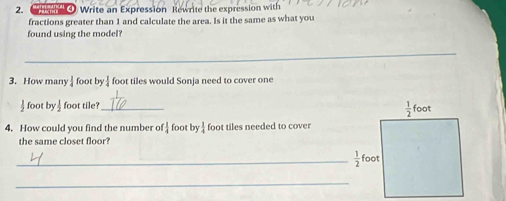 MATHEMATICAL ④ Write an Expression Rewrite the expression with
fractions greater than 1 and calculate the area. Is it the same as what you
found using the model?
_
3. How many  1/4  foot by  1/4  foot tiles would Sonja need to cover one
 1/2  foot by  1/2  foot tile?_ 
4. How could you find the number of  1/4  foot by  1/4  foot tiles needed to cover
the same closet floor?
_  1/2 
_