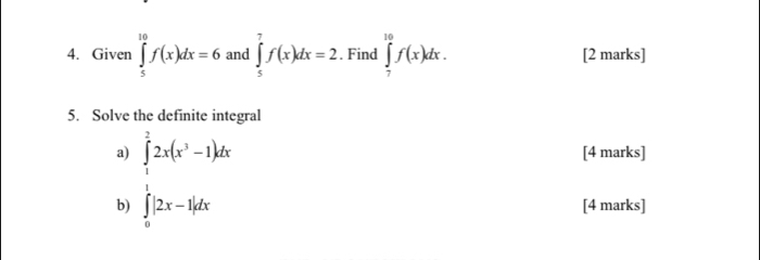 Given ∈tlimits _5^((10)f(x)dx=6 and ∈tlimits _5^7f(x)dx=2. Find ∈tlimits _7^(10)f(x)dx. [2 marks] 
5. Solve the definite integral 
a) ∈tlimits _1^22x(x^3)-1)dx [4 marks] 
b) ∈tlimits _0^1|2x-1|dx [4 marks]