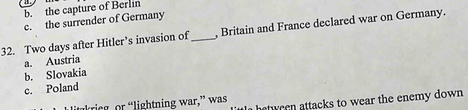 b. the capture of Berlin
c. the surrender of Germany
32. Two days after Hitler’s invasion of _, Britain and France declared war on Germany.
a. Austria
b. Slovakia
c. Poland
hetween attacks to wear the enemy down 
krie r lightning war, ” was