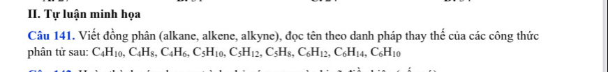 Tự luận minh họa 
Câu 141. Viết đồng phân (alkane, alkene, alkyne), đọc tên theo danh pháp thay thế của các công thức 
phân tử sau: C_4H_10, C_4H_8, C_4H_6, C_5H_10, C_5H_12, C_6H_12, C_6H_14, C_6H_10