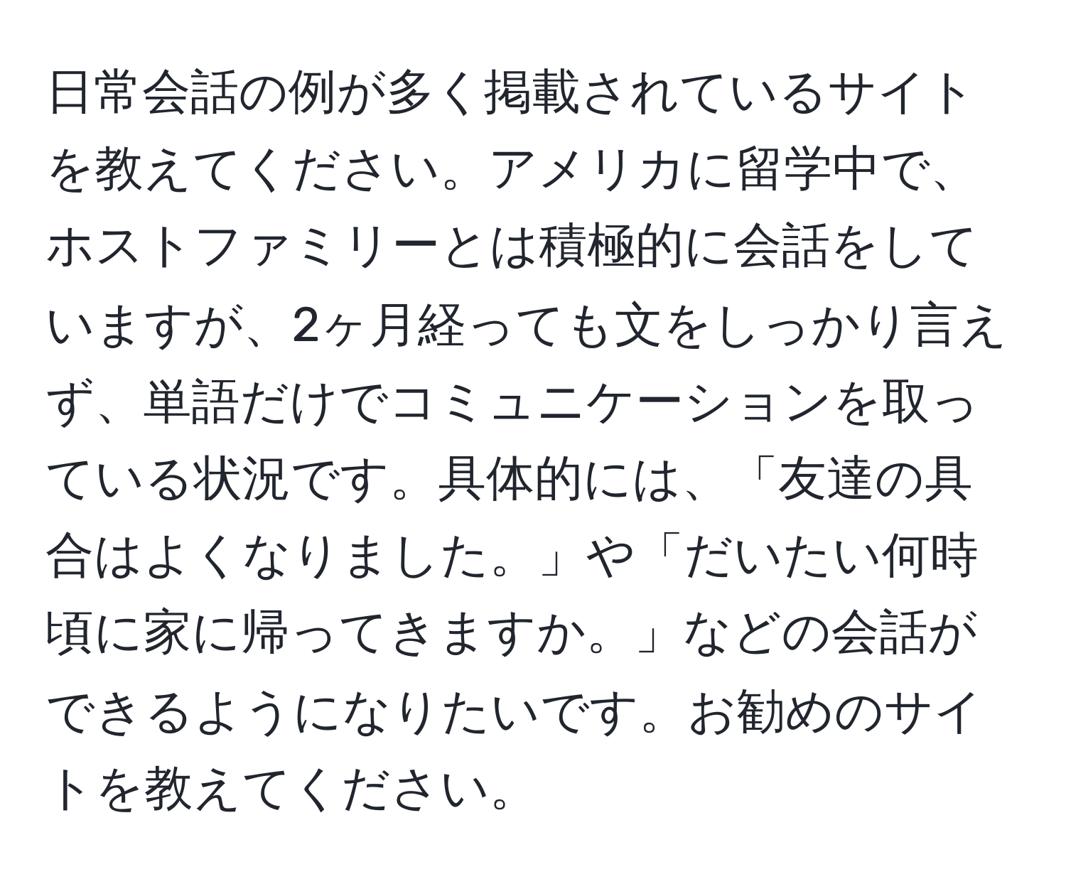 日常会話の例が多く掲載されているサイトを教えてください。アメリカに留学中で、ホストファミリーとは積極的に会話をしていますが、2ヶ月経っても文をしっかり言えず、単語だけでコミュニケーションを取っている状況です。具体的には、「友達の具合はよくなりました。」や「だいたい何時頃に家に帰ってきますか。」などの会話ができるようになりたいです。お勧めのサイトを教えてください。