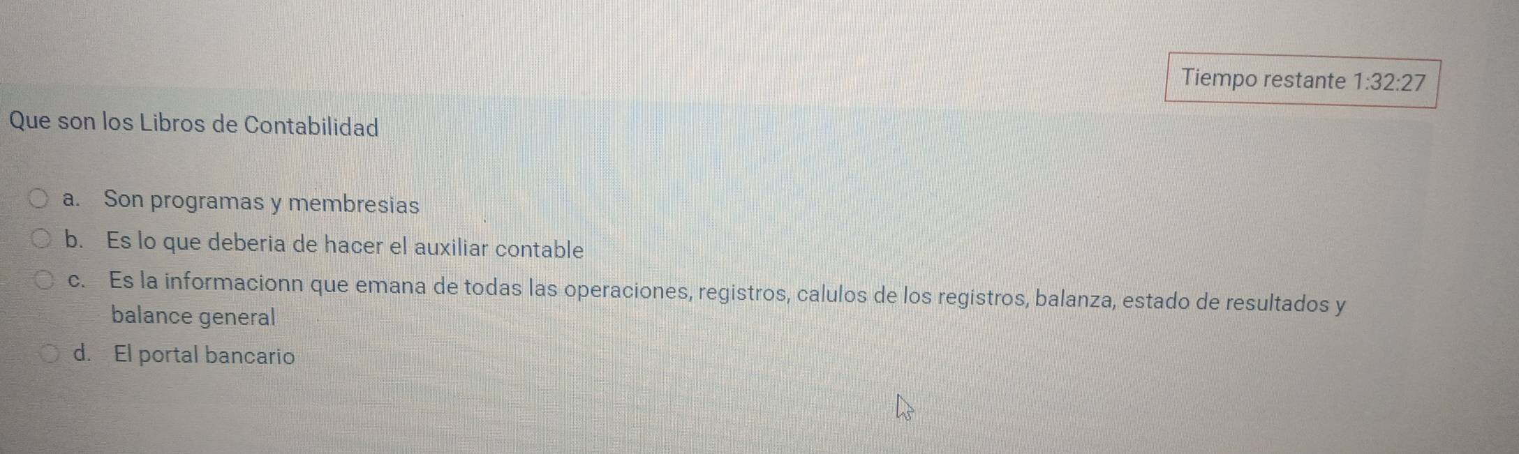 Tiempo restante 1:32:27
Que son los Libros de Contabilidad
a. Son programas y membresias
b. Es lo que deberia de hacer el auxiliar contable
c. Es la informacionn que emana de todas las operaciones, registros, calulos de los registros, balanza, estado de resultados y
balance general
d. El portal bancario