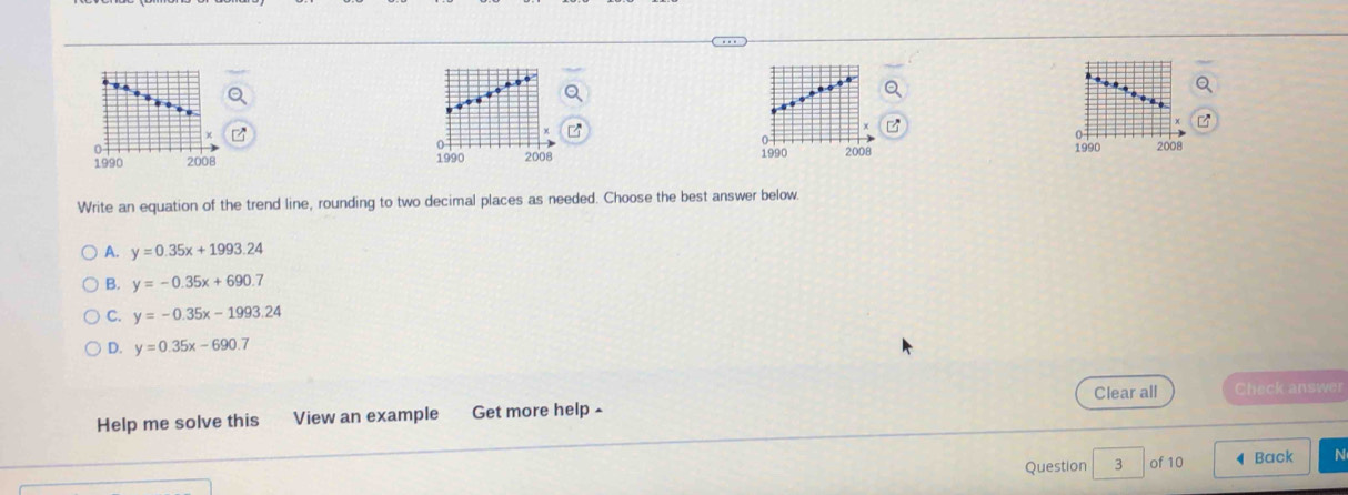 0
1990
1990 2008 2008
Write an equation of the trend line, rounding to two decimal places as needed. Choose the best answer below.
A. y=0.35x+1993.24
B. y=-0.35x+690.7
C. y=-0.35x-1993.24
D. y=0.35x-690.7
Help me solve this View an example Get more help - Clear all Check answer
Question 3 of 10 ◀Back N