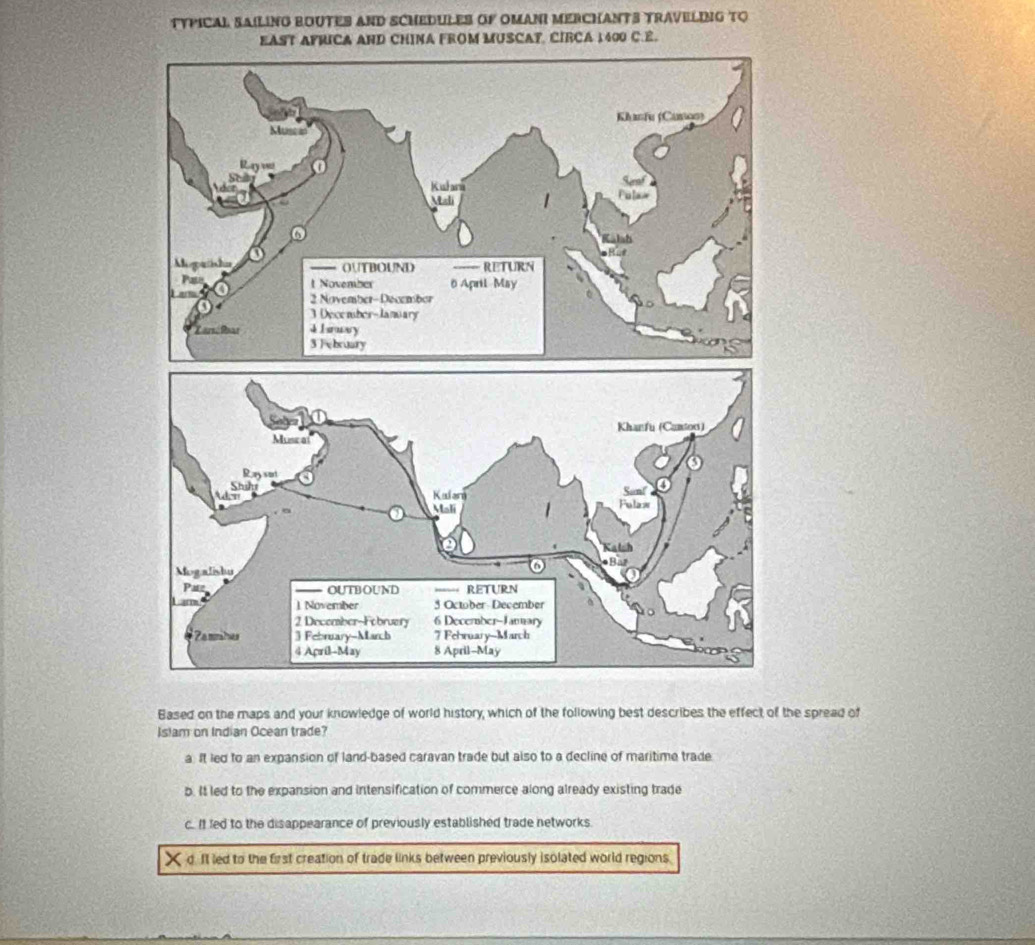 TYPICAL SAILING BOUTES AND SCHEDULES OF OMANI MERCHANTS TRAVELING TO
EAST AFRICA AND CHINA FROM MUSCAT, CIRCA 1400 C.E.
Based on the maps and your knowledge of world history, which of the following best describes the effect of the spread of
Islam on Indian Ocean trade?
a. It led to an expansion of land-based caravan trade but also to a decline of maritime trade
b. It led to the expansion and intensification of commerce along already existing trade
c.. It led to the disappearance of previously established trade networks.
d. It led to the first creation of trade links between previously isolated world regions