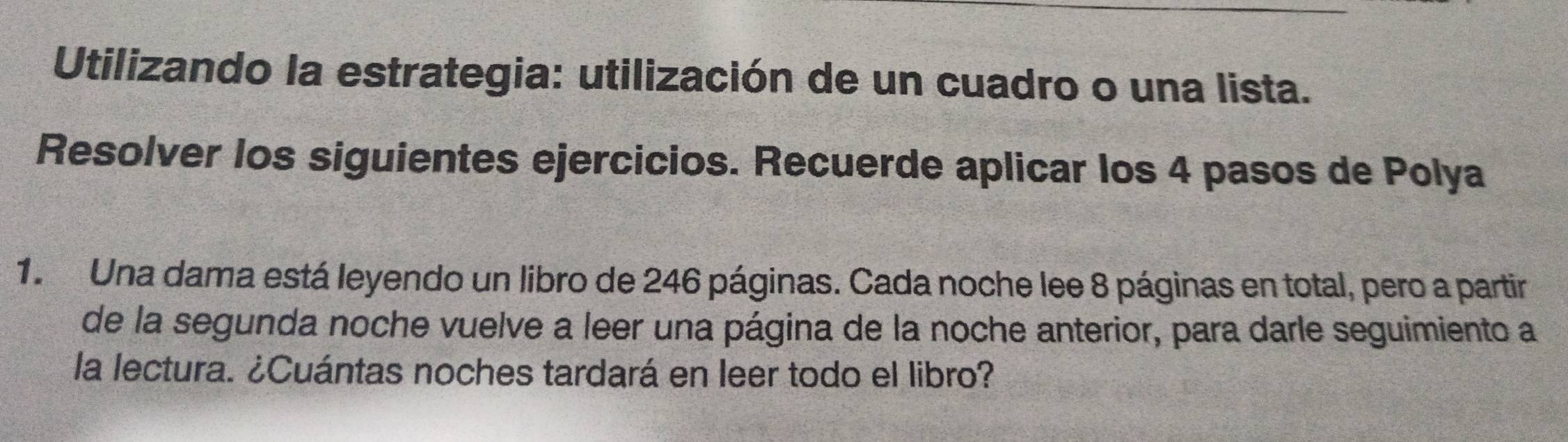 Utilizando la estrategia: utilización de un cuadro o una lista. 
Resolver los siguientes ejercicios. Recuerde aplicar los 4 pasos de Polya 
1. Una dama está leyendo un libro de 246 páginas. Cada noche lee 8 páginas en total, pero a partir 
de la segunda noche vuelve a leer una página de la noche anterior, para darle seguimiento a 
la lectura. ¿Cuántas noches tardará en leer todo el libro?