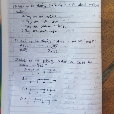 12). which of the pollowing statements is true about rrational
numbers?
A. They are real numbers.
B. They are whole numbers
C. They are courding numbers.
D. They are pinc numbers
22. Which of the poowing numbers is between 9 and (B?
Asqrt(75) C. sqrt(105)
Bsqrt(95) D · sqrt(125)
23. which of the folowing number lines shows the
localion of sqrt[3](26) ?