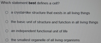 Which statement best defines a cell?
a crystal-like structure that exists in all living things
the basic unit of structure and function in all living things
an independent functional unit of life
the smallest organelle of all living organisms