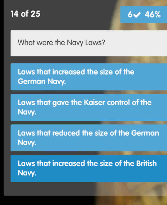 of 25 6 46%
What were the Navy Laws?
Laws that increased the size of the
German Navy.
Laws that gave the Kaiser control of the
Navy.
Laws that reduced the size of the German
Navy.
Laws that increased the size of the British
Navy.