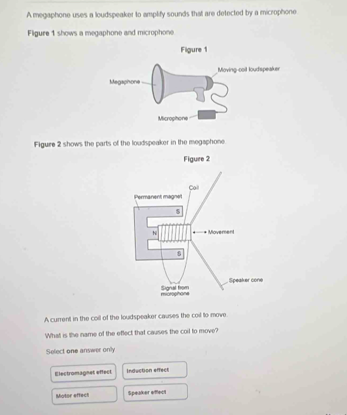 A megaphone uses a loudspeaker to amplify sounds that are detected by a microphone
Figure 1 shows a megaphone and microphone
Figure 2 shows the parts of the loudspeaker in the megaphone.
A current in the coil of the loudspeaker causes the coil to move.
What is the name of the effect that causes the coil to move?
Select one answer only
Electromagnet effect Induction effect
Motor effect Speaker effect