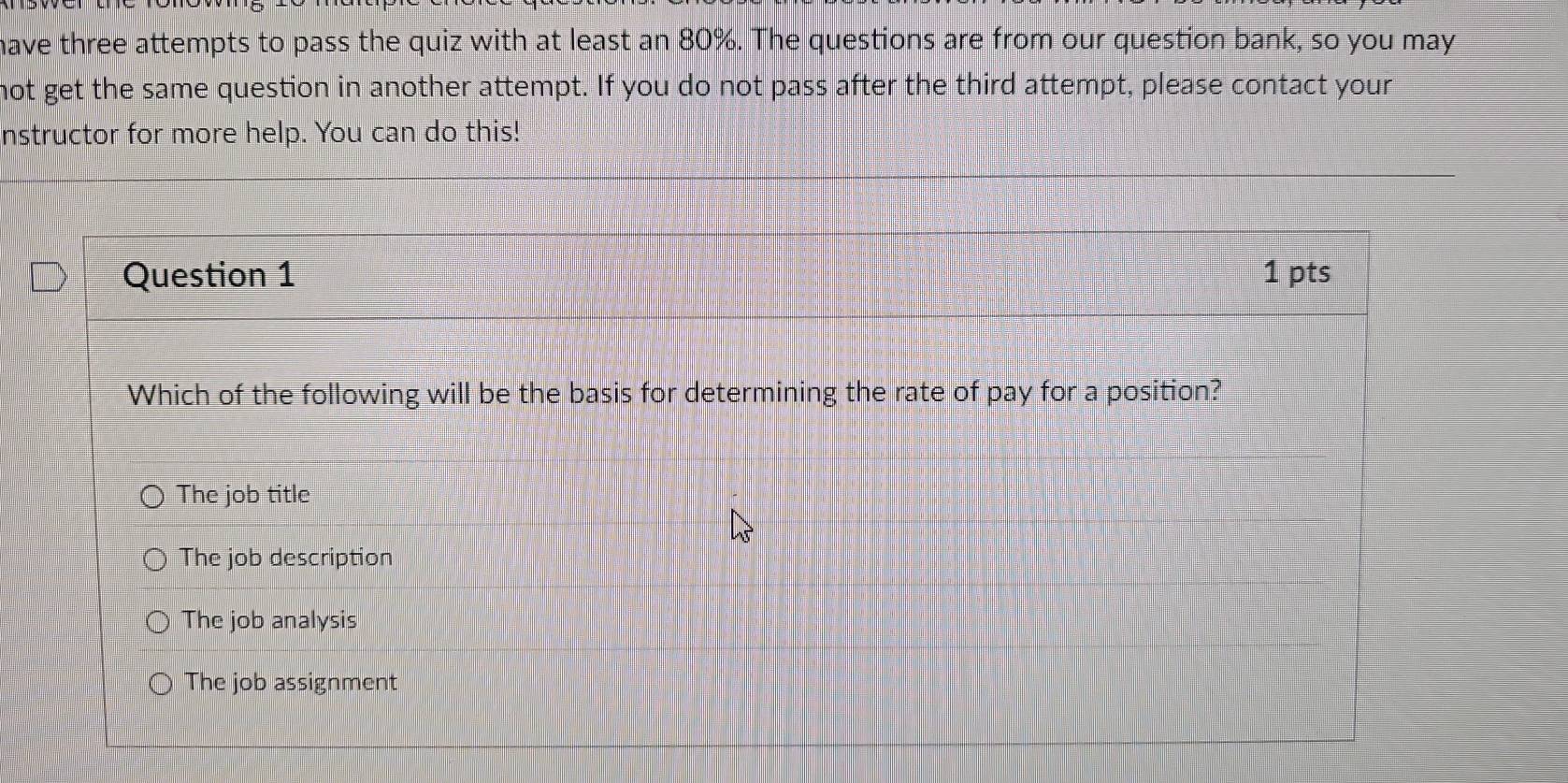 have three attempts to pass the quiz with at least an 80%. The questions are from our question bank, so you may
not get the same question in another attempt. If you do not pass after the third attempt, please contact your
nstructor for more help. You can do this!
Question 1 1 pts
Which of the following will be the basis for determining the rate of pay for a position?
The job title
The job description
The job analysis
The job assignment