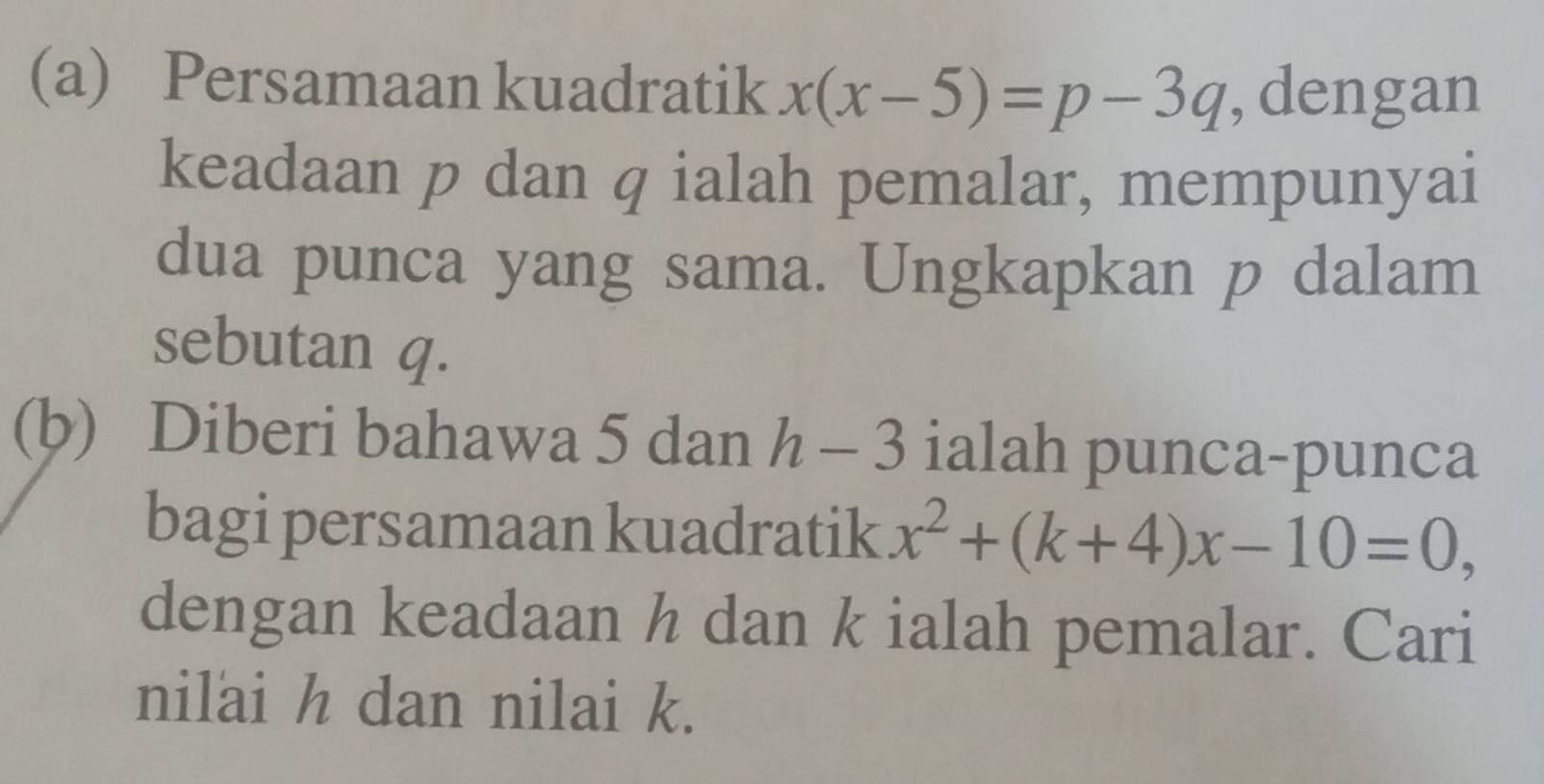 Persamaan kuadratik x(x-5)=p-3q , dengan 
keadaan p dan q ialah pemalar, mempunyai 
dua punca yang sama. Ungkapkan p dalam 
sebutan q. 
(b) Diberi bahawa 5 dan h-3 ialah punca-punca 
bagi persamaan kuadratik x^2+(k+4)x-10=0, 
dengan keadaan h dan k ialah pemalar. Cari 
nilai h dan nilai k.