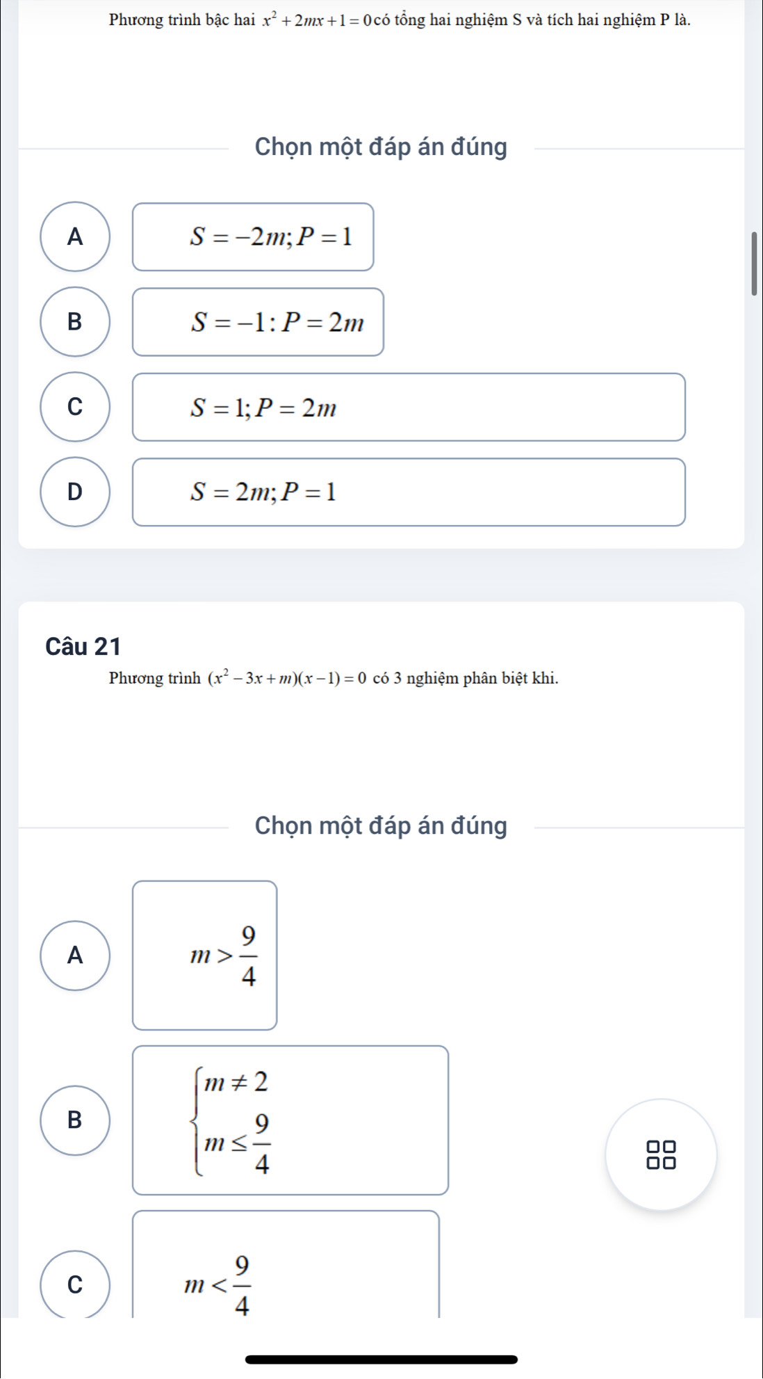 Phương trình bậc hai x^2+2mx+1=0 Đ có tổng hai nghiệm S và tích hai nghiệm P là.
Chọn một đáp án đúng
A
S=-2m; P=1
B
S=-1 : P=2m
C
S=1; P=2m
D
S=2m; P=1
Câu 21
Phương trình (x^2-3x+m)(x-1)=0 có 3 nghiệm phân biệt khi.
Chọn một đáp án đúng
A
m> 9/4 
B
beginarrayl m!= 2 m≤  9/4 endarray.
00
C
m