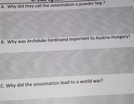 Why did they call the assasination a powder keg ?
B. Why was Archduke Ferdinand important to Austria-Hungary?
C. Why did the assasination lead to a world war?