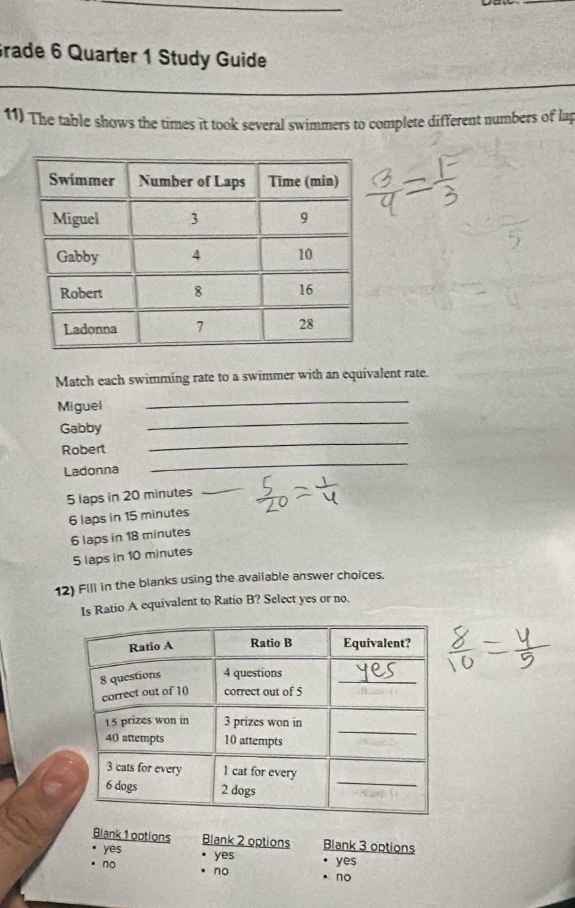 Grade 6 Quarter 1 Study Guide
11) The table shows the times it took several swimmers to complete different numbers of lap
Match each swimming rate to a swimmer with an equivalent rate.
_
Miguel
_
_
Gabby
Robert
Ladonna
_
5 laps in 20 minutes
_
6 laps in 15 minutes
6 laps in 18 minutes
5 laps in 10 minutes
12) Fill in the blanks using the available answer choices.
Is Ratio A equivalent to Ratio B? Select yes or no.
Blank 1 options Blank 2 options Blank 3 options
yes yes yes
no
no
no