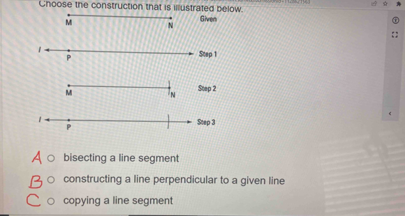 Choose the construction that is illustrated below.
n
1 Step 1
P
Step 2
Step 3
bisecting a line segment
constructing a line perpendicular to a given line
copying a line segment