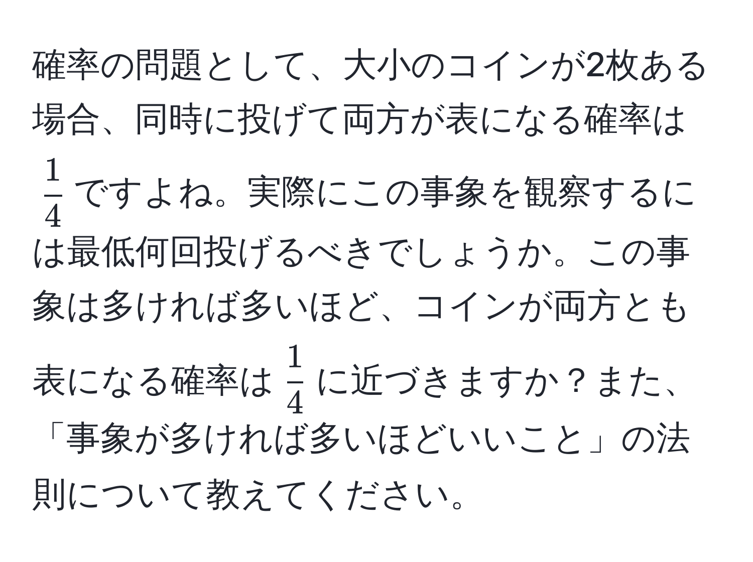 確率の問題として、大小のコインが2枚ある場合、同時に投げて両方が表になる確率は$  1/4  $ですよね。実際にこの事象を観察するには最低何回投げるべきでしょうか。この事象は多ければ多いほど、コインが両方とも表になる確率は$  1/4  $に近づきますか？また、「事象が多ければ多いほどいいこと」の法則について教えてください。