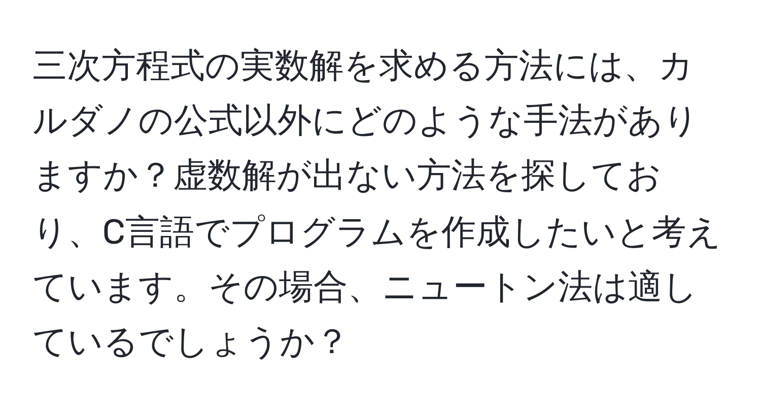 三次方程式の実数解を求める方法には、カルダノの公式以外にどのような手法がありますか？虚数解が出ない方法を探しており、C言語でプログラムを作成したいと考えています。その場合、ニュートン法は適しているでしょうか？