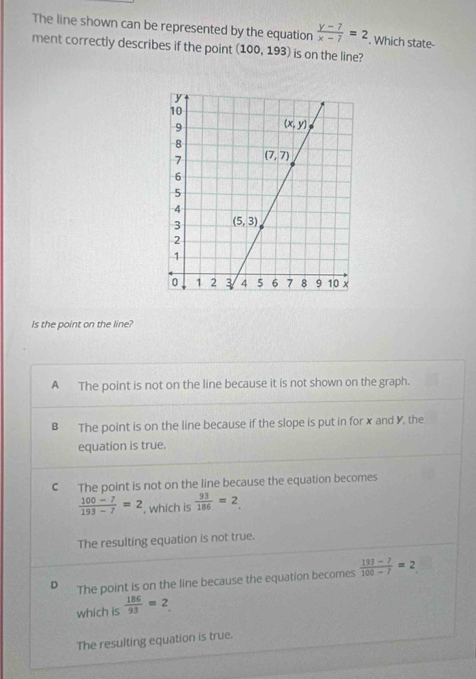 The line shown can be represented by the equation  (y-7)/x-7 =2. Which state-
ment correctly describes if the point (100,193) is on the line?
Is the point on the line?
A The point is not on the line because it is not shown on the graph.
B The point is on the line because if the slope is put in for x and Y, the
equation is true.
C The point is not on the line because the equation becomes
 (100-7)/193-7 =2 , which is  93/186 =2
The resulting equation is not true.
D The point is on the line because the equation becomes  (193-7)/100-7 =2
which is  186/93 =2
The resulting equation is true.