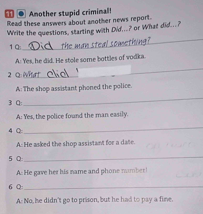 Another stupid criminal! 
Read these answers about another news report. 
_ 
Write the questions, starting with Did...? or What did...? 
1 Q: 
A: Yes, he did. He stole some bottles of vodka. 
2 Q:_ 
_ 
A: The shop assistant phoned the police. 
3 Q: 
_ 
A: Yes, the police found the man easily. 
4 Q: 
_ 
A: He asked the shop assistant for a date. 
5 Q: 
_ 
A: He gave her his name and phone number! 
6 Q:_ 
A: No, he didn’t go to prison, but he had to pay a fine.