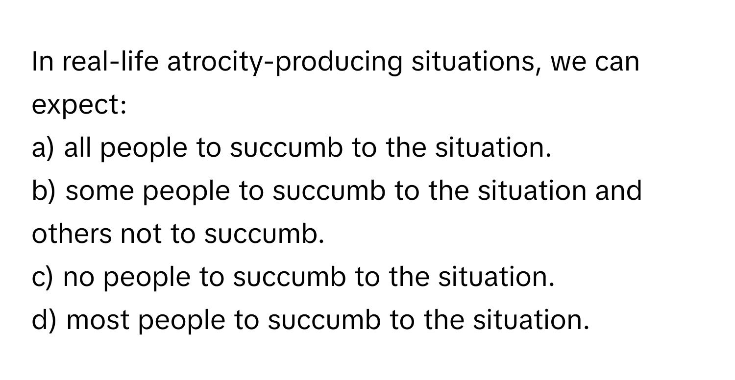 In real-life atrocity-producing situations, we can expect:

a) all people to succumb to the situation. 
b) some people to succumb to the situation and others not to succumb. 
c) no people to succumb to the situation.
d) most people to succumb to the situation.