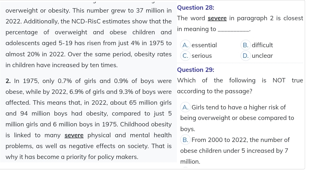 overweight or obesity. This number grew to 37 million in Question 28:
2022. Additionally, the NCD-RisC estimates show that the The word severe in paragraph 2 is closest
percentage of overweight and obese children and in meaning to_
adolescents aged 5-19 has risen from just 4% in 1975 to A. essential B. difficult
almost 20% in 2022. Over the same period, obesity rates C. serious D. unclear
in children have increased by ten times.
Question 29:
2. In 1975, only 0.7% of girls and 0.9% of boys were Which of the following is NOT true
obese, while by 2022, 6.9% of girls and 9.3% of boys were according to the passage?
affected. This means that, in 2022, about 65 million girls A. Girls tend to have a higher risk of
and 94 million boys had obesity, compared to just 5 being overweight or obese compared to
million girls and 6 million boys in 1975. Childhood obesity boys.
is linked to many severe physical and mental health .
B. From 2000 to 2022, the number of
problems, as well as negative effects on society. That is obese children under 5 increased by 7
why it has become a priority for policy makers.
million.