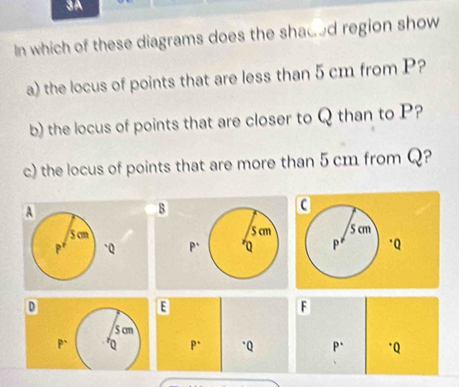 3A
In which of these diagrams does the shaded region show
a) the locus of points that are less than 5 cm from P?
b) the locus of points that are closer to Q than to P?
c) the locus of points that are more than 5 cm from Q?
B
 
 
D
E
F
Scm
P^(·) Q
P^(·) ·Q P^(·) *Q