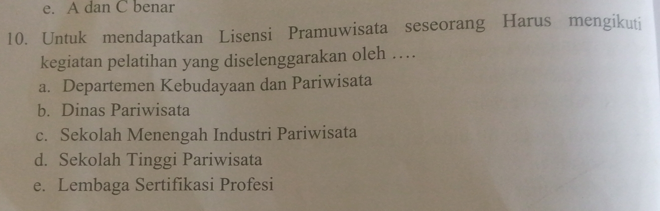 e. A dan C benar
10. Untuk mendapatkan Lisensi Pramuwisata seseorang Harus mengikuti
kegiatan pelatihan yang diselenggarakan oleh …
a. Departemen Kebudayaan dan Pariwisata
b. Dinas Pariwisata
c. Sekolah Menengah Industri Pariwisata
d. Sekolah Tinggi Pariwisata
e. Lembaga Sertifikasi Profesi