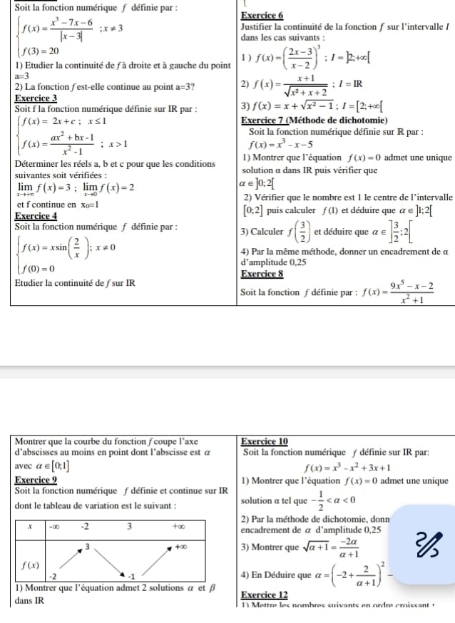 Soit la fonction numérique f définie par : Exercice 6
le /
1
2
E
 
ique
s
evalle
E
e α
Montrer que la courbe du fonction ∫ coupe l’axe Exercice 10
d’abscisses au moins en point dont l’abscisse est à Soit la fonction numérique ƒ définie sur IR par:
avec alpha ∈ [0,1] f(x)=x^3-x^2+3x+1
Exercice 9 1) Montrer que l'équation f(x)=0 admet une unique
Soit la fonction numérique ƒ définie et continue sur IR
dont le tableau de variation est le suivant : solution a tel que - 1/2 
2) Par la méthode de dichotomie, donn
x =∞ -2 3 +∞ encadrement de á d'amplitude 0,25 
3 3) Montrer que sqrt(alpha +1)= (-2alpha )/alpha +1 
+∞
f(x)
-2 -1 4) En Déduire que alpha =(-2+ 2/a+1 )^2-
1) Montrer que l'équation admet 2 solutions α et β
dans IR Exercice 12
1 Mettre les nombres suivants en ordre croissant