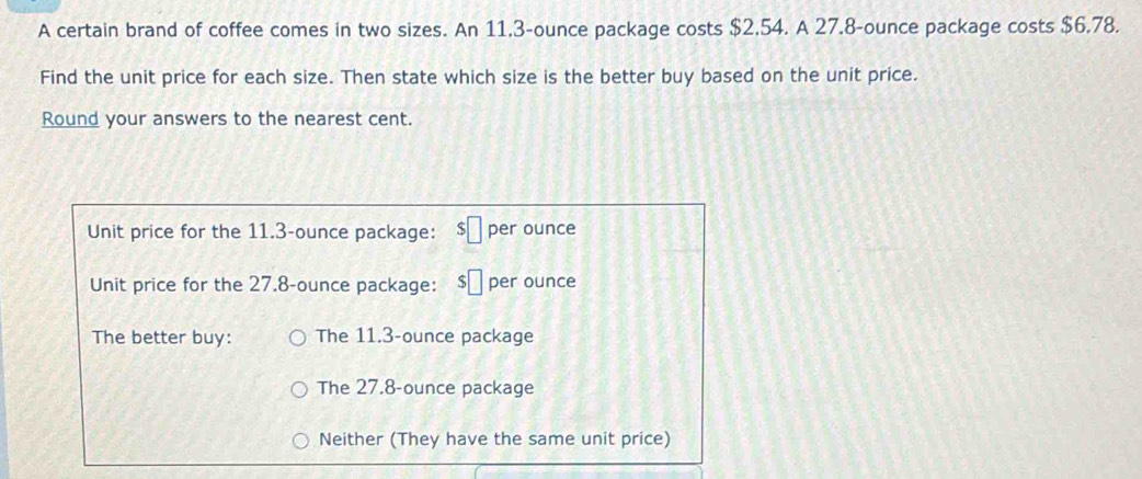 A certain brand of coffee comes in two sizes. An 11,3-ounce package costs $2.54. A 27.8-ounce package costs $6.78. 
Find the unit price for each size. Then state which size is the better buy based on the unit price. 
Round your answers to the nearest cent.