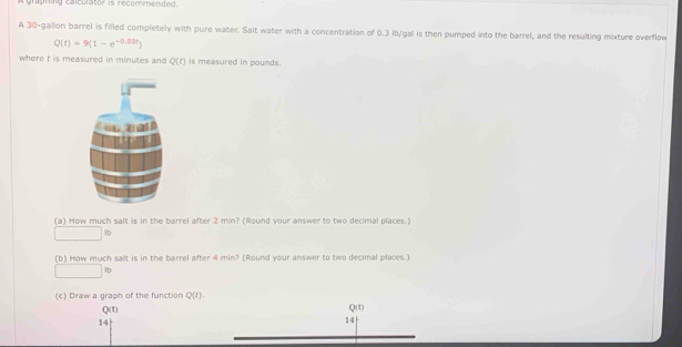 trapring calculator is recommended. 
A 30-gallon barrel is filled completely with pure water. Salt water with a concentration of 0.3 Ib/gal is then pumped into the barrel, and the resulting mixture overflow
Q(t)=9(1-e^(-0.03t))
where f is measured in minutes and Q(t) is measured in pounds. 
(a) How much salt is in the barrel after 2 min? (Round your answer to two decimal places.) 
[ 
(b) How much salt is in the barrel after 4 min? (Round your answer to two decimal places.) 
. x_ lb
(c) Draw a graph of the function Q(t).
Q(t) Q(t)
14
14